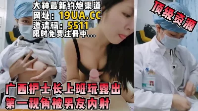 重磅！广西护士长上班玩露出+男友内射第一视角（内有约啪技巧和联系方式