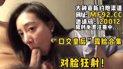 "口交皇后"露脸合集版本，对着御姐脸蛋狂射【无水印版本已上传到简阶】