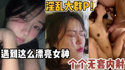 淫乱大群P！遇到这么漂亮的女神个个无套【新款科技约炮神器到货看简阶】