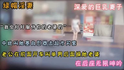 绿帽癖必看！老公在开车巨乳淫妻在后座和单男操操『狠货高科技看简阶』